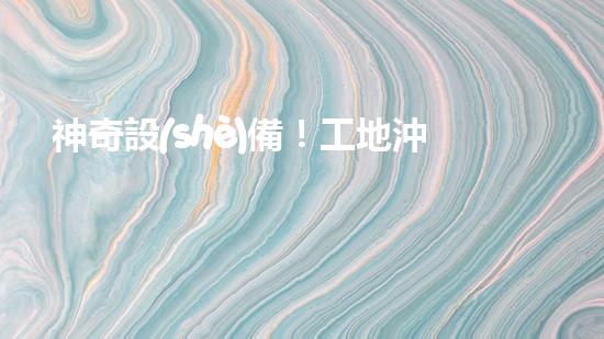 神奇設(shè)備！工地沖車清淤泥，輕松解決堵塞難題？